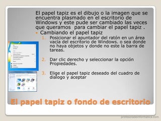 profesoradeinformatica.com
El papel tapiz o fondo de escritorio
El papel tapiz es el dibujo o la imagen que se
encuentra plasmado en el escritorio de
Windows y este pude ser cambiado las veces
que queramos para cambiar el papel tapiz .
 Cambiando el papel tapiz
1. Posicionar el apuntador del ratón en un área
vacía del escritorio de Windows. o sea donde
no haya objetos y donde no este la barra de
tareas.
2. Dar clic derecho y seleccionar la opción
Propiedades.
3. Elige el papel tapiz deseado del cuadro de
dialogo y aceptar
 