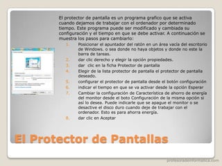 profesoradeinformatica.com
El Protector de Pantallas
El protector de pantalla es un programa grafico que se activa
cuando dejamos de trabajar con el ordenador por determinado
tiempo. Este programa puede ser modificado y cambiada su
configuración y el tiempo en que se debe activar. A continuación se
muestra los pasos para cambiarlo:
1. Posicionar el apuntador del ratón en un área vacía del escritorio
de Windows. o sea donde no haya objetos y donde no este la
barra de tareas.
2. dar clic derecho y elegir la opción propiedades.
3. dar clic en la ficha Protector de pantalla
4. Elegir de la lista protector de pantalla el protector de pantalla
deseado.
5. configurar el protector de pantalla desde el botón configuración
6. indicar el tiempo en que se va activar desde la opción Esperar
7. Cambiar la configuración de Característica de ahorro de energía
del monitor desde el boto Configuración de la misma opción si
así lo desea. Puede indicarle que se apague el monitor o se
desactive el disco duro cuando deje de trabajar con el
ordenador. Esto es para ahorra energía.
8. dar clic en Aceptar
 