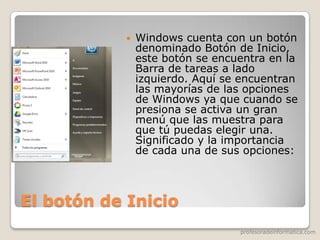 profesoradeinformatica.com
El botón de Inicio
 Windows cuenta con un botón
denominado Botón de Inicio,
este botón se encuentra en la
Barra de tareas a lado
izquierdo. Aquí se encuentran
las mayorías de las opciones
de Windows ya que cuando se
presiona se activa un gran
menú que las muestra para
que tú puedas elegir una.
Significado y la importancia
de cada una de sus opciones:
 