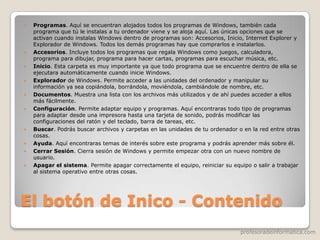 profesoradeinformatica.com
El botón de Inico - Contenido
 Programas. Aquí se encuentran alojados todos los programas de Windows, también cada
programa que tú le instalas a tu ordenador viene y se aloja aquí. Las únicas opciones que se
activan cuando instalas Windows dentro de programas son: Accesorios, Inicio, Internet Explorer y
Explorador de Windows. Todos los demás programas hay que comprarlos e instalarlos.
 Accesorios. Incluye todos los programas que regala Windows como juegos, calculadora,
programa para dibujar, programa para hacer cartas, programas para escuchar música, etc.
 Inicio. Esta carpeta es muy importante ya que todo programa que se encuentre dentro de ella se
ejecutara automáticamente cuando inicie Windows.
 Explorador de Windows. Permite acceder a las unidades del ordenador y manipular su
información ya sea copiándola, borrándola, moviéndola, cambiándole de nombre, etc.
 Documentos. Muestra una lista con los archivos más utilizados y de ahí puedes acceder a ellos
más fácilmente.
 Configuración. Permite adaptar equipo y programas. Aquí encontraras todo tipo de programas
para adaptar desde una impresora hasta una tarjeta de sonido, podrás modificar las
configuraciones del ratón y del teclado, barra de tareas, etc.
 Buscar. Podrás buscar archivos y carpetas en las unidades de tu ordenador o en la red entre otras
cosas.
 Ayuda. Aquí encontraras temas de interés sobre este programa y podrás aprender más sobre él.
 Cerrar Sesión. Cierra sesión de Windows y permite empezar otra con un nuevo nombre de
usuario.
 Apagar el sistema. Permite apagar correctamente el equipo, reiniciar su equipo o salir a trabajar
al sistema operativo entre otras cosas.
 