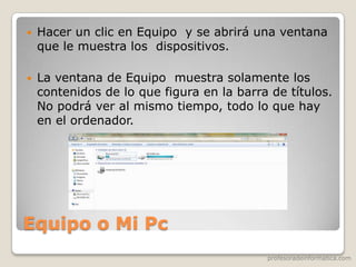 profesoradeinformatica.com
Equipo o Mi Pc
 Hacer un clic en Equipo y se abrirá una ventana
que le muestra los dispositivos.
 La ventana de Equipo muestra solamente los
contenidos de lo que figura en la barra de títulos.
No podrá ver al mismo tiempo, todo lo que hay
en el ordenador.
 