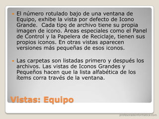 profesoradeinformatica.com
Vistas: Equipo
 El número rotulado bajo de una ventana de
Equipo, exhibe la vista por defecto de Icono
Grande. Cada tipo de archivo tiene su propia
imagen de icono. Áreas especiales como el Panel
de Control y la Papelera de Reciclaje, tienen sus
propios iconos. En otras vistas aparecen
versiones más pequeñas de esos iconos.
 Las carpetas son listadas primero y después los
archivos. Las vistas de Iconos Grandes y
Pequeños hacen que la lista alfabética de los
ítems corra través de la ventana.
 