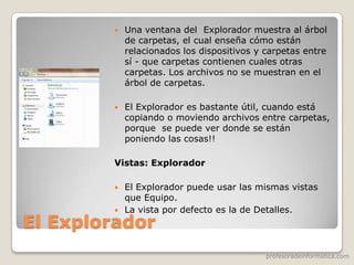 profesoradeinformatica.com
El Explorador
 Una ventana del Explorador muestra al árbol
de carpetas, el cual enseña cómo están
relacionados los dispositivos y carpetas entre
sí - que carpetas contienen cuales otras
carpetas. Los archivos no se muestran en el
árbol de carpetas.
 El Explorador es bastante útil, cuando está
copiando o moviendo archivos entre carpetas,
porque se puede ver donde se están
poniendo las cosas!!
Vistas: Explorador
 El Explorador puede usar las mismas vistas
que Equipo.
 La vista por defecto es la de Detalles.
 