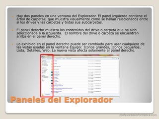 profesoradeinformatica.com
Paneles del Explorador
 Hay dos paneles en una ventana del Explorador. El panel izquierdo contiene el
árbol de carpetas, que muestra visualmente como se hallan relacionados entre
sí los drives y las carpetas y todas sus subcarpetas.
 El panel derecho muestra los contenidos del drive o carpeta que ha sido
seleccionada a la izquierda. El nombre del drive o carpeta se encuentran
arriba en el panel derecho.
 Lo exhibido en el panel derecho puede ser cambiado para usar cualquiera de
las vistas usadas en la ventana Equipo: Iconos grandes, Iconos pequeños,
Lista, Detalles, Web. La nueva vista afecta solamente al panel derecho.
 