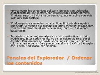 profesoradeinformatica.com
Paneles del Explorador / Ordenar
los contenidos
 Normalmente los contenidos del panel derecho son ordenados
alfabéticamente por nombre, con las carpetas listadas primero.
Windows recordará durante un tiempo su opción sobre qué vista
usar para esta carpeta.
 Windows puede memorizar una cantidad limitada de carpetas
solamente. A medida que trabaje con otras carpetas, las opciones
para esta se moverán al fondo de la pila, para ser finalmente
descartadas
 Se puede ordenar en base al nombre, el tamaño, tipo, o dato
modificado. Estos serían los títulos de las columnas en el panel
derecho. Para ordenar se puede hacer un clic , en un título de
columna para ordenar. O se puede usar el menú - Vista | Arreglar
por | Fecha Modificado, por ejemplo.
 