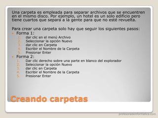 profesoradeinformatica.com
Creando carpetas
Una carpeta es empleada para separar archivos que se encuentren
en el mismo disco. Por ejemplo, un hotel es un solo edificio pero
tiene cuartos que separa a la gente para que no esté revuelta.
Para crear una carpeta solo hay que seguir los siguientes pasos:
 Forma 1:
1. dar clic en el menú Archivo
2. Seleccionar la opción Nuevo
3. dar clic en Carpeta
4. Escribir el Nombre de la Carpeta
5. Presionar Enter
 Forma 2:
1. Dar clic derecho sobre una parte en blanco del explorador
2. Seleccionar la opción Nuevo
3. dar clic en Carpeta
4. Escribir el Nombre de la Carpeta
5. Presionar Enter
 