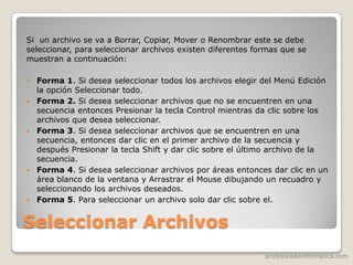 profesoradeinformatica.com
Seleccionar Archivos
Si un archivo se va a Borrar, Copiar, Mover o Renombrar este se debe
seleccionar, para seleccionar archivos existen diferentes formas que se
muestran a continuación:
 Forma 1. Si desea seleccionar todos los archivos elegir del Menú Edición
la opción Seleccionar todo.
 Forma 2. Si desea seleccionar archivos que no se encuentren en una
secuencia entonces Presionar la tecla Control mientras da clic sobre los
archivos que desea seleccionar.
 Forma 3. Si desea seleccionar archivos que se encuentren en una
secuencia, entonces dar clic en el primer archivo de la secuencia y
después Presionar la tecla Shift y dar clic sobre el último archivo de la
secuencia.
 Forma 4. Si desea seleccionar archivos por áreas entonces dar clic en un
área blanco de la ventana y Arrastrar el Mouse dibujando un recuadro y
seleccionando los archivos deseados.
 Forma 5. Para seleccionar un archivo solo dar clic sobre el.
 