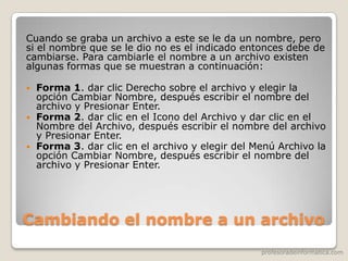 profesoradeinformatica.com
Cambiando el nombre a un archivo
Cuando se graba un archivo a este se le da un nombre, pero
si el nombre que se le dio no es el indicado entonces debe de
cambiarse. Para cambiarle el nombre a un archivo existen
algunas formas que se muestran a continuación:
 Forma 1. dar clic Derecho sobre el archivo y elegir la
opción Cambiar Nombre, después escribir el nombre del
archivo y Presionar Enter.
 Forma 2. dar clic en el Icono del Archivo y dar clic en el
Nombre del Archivo, después escribir el nombre del archivo
y Presionar Enter.
 Forma 3. dar clic en el archivo y elegir del Menú Archivo la
opción Cambiar Nombre, después escribir el nombre del
archivo y Presionar Enter.
 