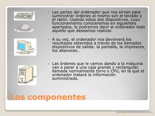 profesoradeinformatica.com
Los componentes
 Las partes del ordenador que nos sirven para
suministrar órdenes al mismo son el teclado y
el ratón. Usando estos dos dispositivos, cuyo
funcionamiento conoceremos en siguientes
apartados, le podremos decir al ordenador todo
aquello que deseamos realizar.
 A su vez, el ordenador nos devolverá los
resultados obtenidos a través de los llamados
dispositivos de salida: la pantalla, la impresora,
los altavoces…
 Las órdenes que le vamos dando a la máquina
van a parar a una caja grande y rectangular,
llamada normalmente torre o CPU, en la que el
ordenador tratará la información
suministrada.
 