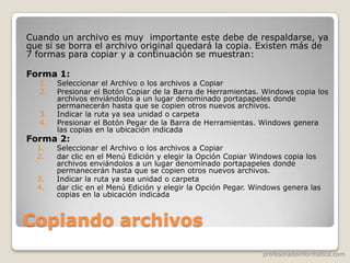 profesoradeinformatica.com
Copiando archivos
Cuando un archivo es muy importante este debe de respaldarse, ya
que si se borra el archivo original quedará la copia. Existen más de
7 formas para copiar y a continuación se muestran:
Forma 1:
1. Seleccionar el Archivo o los archivos a Copiar
2. Presionar el Botón Copiar de la Barra de Herramientas. Windows copia los
archivos enviándolos a un lugar denominado portapapeles donde
permanecerán hasta que se copien otros nuevos archivos.
3. Indicar la ruta ya sea unidad o carpeta
4. Presionar el Botón Pegar de la Barra de Herramientas. Windows genera
las copias en la ubicación indicada
Forma 2:
1. Seleccionar el Archivo o los archivos a Copiar
2. dar clic en el Menú Edición y elegir la Opción Copiar Windows copia los
archivos enviándolos a un lugar denominado portapapeles donde
permanecerán hasta que se copien otros nuevos archivos.
3. Indicar la ruta ya sea unidad o carpeta
4. dar clic en el Menú Edición y elegir la Opción Pegar. Windows genera las
copias en la ubicación indicada
 