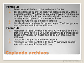 profesoradeinformatica.com
Copiando archivos
Forma 3:
1. Seleccionar el Archivo o los archivos a Copiar
2. dar clic derecho sobre los archivos seleccionados y elegir
la opción copiar. Windows copia los archivos enviándolos a
un lugar denominado portapapeles donde permanecerán
hasta que se copien otros nuevos archivos.
3. Indicar la ruta ya sea unidad o carpeta
4. dar clic derecho y elegir la opción pegar. Windows genera
las copias en la ubicación indicada
Forma 4:
1. Presionar la Tecla Control + la Tecla C. Windows copia los
archivos enviándolos a un lugar denominado portapapeles
donde permanecerán hasta que se copien otros nuevos
archivos.
2. Indicar la ruta ya sea unidad o carpeta
3. Presionar la Tecla Control + la Tecla V. Windows genera
las copias en la ubicación indicada
 