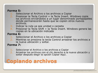 profesoradeinformatica.com
Copiando archivos
Forma 5:
1. Seleccionar el Archivo o los archivos a Copiar
2. Presionar la Tecla Control + la Tecla Insert. Windows copia
los archivos enviándolos a un lugar denominado portapapeles
donde permanecerán hasta que se copien otros nuevos
archivos.
3. Indicar la ruta ya sea unidad o carpeta
4. Presionar la Tecla Shift + la Tecla Insert. Windows genera las
copias en la ubicación indicada
Forma 6:
1. Seleccionar el Archivo o los archivos a Copiar
2. Mientras se presiona la tecla Control arrastrar los archivos a
la nueva ubicación y soltar.
Forma 7:
1. Seleccionar el Archivo o los archivos a Copiar
2. Arrastrar los archivos con el clic derecho a la nueva ubicación y
soltar después elegir la opción Copiar Aquí.
 