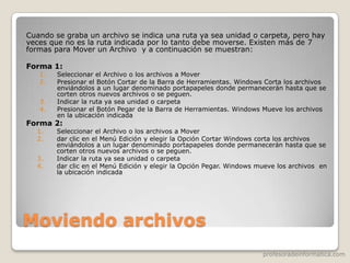 profesoradeinformatica.com
Moviendo archivos
Cuando se graba un archivo se indica una ruta ya sea unidad o carpeta, pero hay
veces que no es la ruta indicada por lo tanto debe moverse. Existen más de 7
formas para Mover un Archivo y a continuación se muestran:
Forma 1:
1. Seleccionar el Archivo o los archivos a Mover
2. Presionar el Botón Cortar de la Barra de Herramientas. Windows Corta los archivos
enviándolos a un lugar denominado portapapeles donde permanecerán hasta que se
corten otros nuevos archivos o se peguen.
3. Indicar la ruta ya sea unidad o carpeta
4. Presionar el Botón Pegar de la Barra de Herramientas. Windows Mueve los archivos
en la ubicación indicada
Forma 2:
1. Seleccionar el Archivo o los archivos a Mover
2. dar clic en el Menú Edición y elegir la Opción Cortar Windows corta los archivos
enviándolos a un lugar denominado portapapeles donde permanecerán hasta que se
corten otros nuevos archivos o se peguen.
3. Indicar la ruta ya sea unidad o carpeta
4. dar clic en el Menú Edición y elegir la Opción Pegar. Windows mueve los archivos en
la ubicación indicada
 