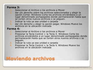 profesoradeinformatica.com
Moviendo archivos
Forma 3:
1. Seleccionar el Archivo o los archivos a Mover
2. dar clic derecho sobre los archivos seleccionados y elegir la
opción Cortar. Windows Corta los archivos enviándolos a un
lugar denominado portapapeles donde permanecerán hasta que
se corten otros nuevos archivos o se peguen.
3. Indicar la ruta ya sea unidad o carpeta
4. dar clic derecho y elegir la opción pegar. Windows Mueve los
archivos en la ubicación indicada
Forma 4:
1. Seleccionar el Archivo o los archivos a Mover
2. Presionar la Tecla Control + la Tecla X. Windows Corta los
archivos enviándolos a un lugar denominado portapapeles donde
permanecerán hasta que se corten otros nuevos archivos o se
peguen.
3. Indicar la ruta ya sea unidad o carpeta
4. Presionar la Tecla Control + la Tecla V. Windows Mueve los
archivos en la ubicación indicada
 