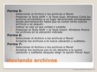 profesoradeinformatica.com
Moviendo archivos
Forma 5:
1. Seleccionar el Archivo o los archivos a Mover
2. Presionar la Tecla Shift + la Tecla Supr. Windows Corta los
archivos enviándolos a un lugar denominado portapapeles
donde permanecerán hasta que se corten otros nuevos
archivos o se peguen.
3. Indicar la ruta ya sea unidad o carpeta
4. Presionar la Tecla Shift + la Tecla Insert. Windows Mueve
los archivos en la ubicación indicada
Forma 6:
1. Seleccionar el Archivo o los archivos a Mover
2. Arrastrar los archivos a la nueva ubicación y suéltelos.
Forma 7:
1. Seleccionar el Archivo o los archivos a Mover
2. Arrastrar los archivos con el clic derecho a la nueva
ubicación y suéltelos después elegir la opción Mover Aquí.
 