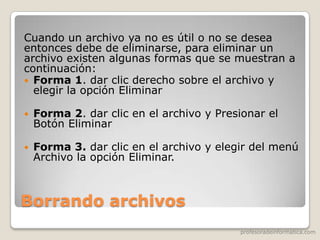 profesoradeinformatica.com
Borrando archivos
Cuando un archivo ya no es útil o no se desea
entonces debe de eliminarse, para eliminar un
archivo existen algunas formas que se muestran a
continuación:
 Forma 1. dar clic derecho sobre el archivo y
elegir la opción Eliminar
 Forma 2. dar clic en el archivo y Presionar el
Botón Eliminar
 Forma 3. dar clic en el archivo y elegir del menú
Archivo la opción Eliminar.
 