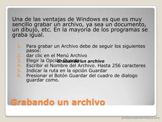 profesoradeinformatica.com
Grabando un archivo
Una de las ventajas de Windows es que es muy
sencillo grabar un archivo, ya sea un documento,
un dibujo, etc. En la mayoría de los programas se
graba igual.
1. Para grabar un Archivo debe de seguir los siguientes
pasos:
2. dar clic en el Menú Archivo
3. Elegir la Opción Guardar
4. Escribir el Nombre del Archivo. Hasta 256 caracteres
5. Indicar la ruta en la opción Guardar
6. Presionar el Botón Guardar del cuadro de dialogo
guardar como.
Grabando un archivo
 