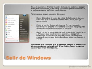 profesoradeinformatica.com
Salir de Windows
Cuando queramos finalizar nuestro trabajo, no podemos apagar
el ordenador sin más, puesto que podríamos perder información,
e incluso provocar defectos en el sistema.
Tenemos que seguir una serie de pasos:
1. Hacer Clic sobre el botón de Inicio de la Barra de tareas.
Esto hará que se abra el llamado Menú Inicio, que ya
comentamos
2. Elegir la opción Apagar el sistema. En ese momento
Windows nos enseña una ventana en la que nos pregunta
si realmente queremos apagar el sistema.
3. Hacer clic en el botón Aceptar. Así, le estamos confirmando
a Windows que efectivamente queremos apagar el
ordenador. Transcurridos unos segundos, Windows nos
mostrará un mensaje diciéndonos que podemos Apagar el
equipo.
Recuerda que siempre que queramos apagar el ordenador
debemos seguir estos pasos. Si no lo hacemos, podemos
causar daños en la máquina.
 