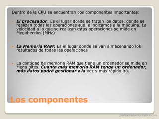 profesoradeinformatica.com
Los componentes
Dentro de la CPU se encuentran dos componentes importantes:
 El procesador: Es el lugar donde se tratan los datos, donde se
realizan todas las operaciones que le indicamos a la máquina. La
velocidad a la que se realizan estas operaciones se mide en
Megahercios (MHz)
 La Memoria RAM: Es el lugar donde se van almacenando los
resultados de todas las operaciones
 La cantidad de memoria RAM que tiene un ordenador se mide en
Mega bites. Cuanta más memoria RAM tenga un ordenador,
más datos podrá gestionar a la vez y más rápido irá.
 
