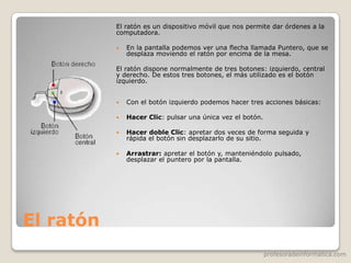 profesoradeinformatica.com
El ratón
El ratón es un dispositivo móvil que nos permite dar órdenes a la
computadora.
 En la pantalla podemos ver una flecha llamada Puntero, que se
desplaza moviendo el ratón por encima de la mesa.
El ratón dispone normalmente de tres botones: izquierdo, central
y derecho. De estos tres botones, el más utilizado es el botón
izquierdo.
 Con el botón izquierdo podemos hacer tres acciones básicas:
 Hacer Clic: pulsar una única vez el botón.
 Hacer doble Clic: apretar dos veces de forma seguida y
rápida el botón sin desplazarlo de su sitio.
 Arrastrar: apretar el botón y, manteniéndolo pulsado,
desplazar el puntero por la pantalla.
 