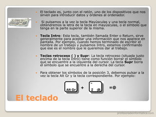 profesoradeinformatica.com
El teclado
 El teclado es, junto con el ratón, uno de los dispositivos que nos
sirven para introducir datos y órdenes al ordenador.
 Si pulsamos a la vez la tecla Mayúsculas y una tecla normal,
obtendremos la letra de la tecla en mayúsculas, o el símbolo que
tenga en la parte superior de la misma.
 Tecla Intro: Esta tecla, también llamada Enter o Return, sirve
generalmente para aceptar una información que nos aparece en
pantalla. Por ejemplo, cuando hemos terminado de escribir el
nombre de un trabajo y pulsamos Intro, estamos confirmando
que ese es el nombre que le queremos dar al trabajo.
 Teclas retroceso ( ) y Supr: La tecla retroceso (situada justo
encima de la tecla Intro) tiene como función borrar el símbolo
que se encuentre a la izquierda del cursor. La tecla Supr borra
el símbolo que se encuentre a la derecha del cursor.
 Para obtener los símbolos de la posición 3, debemos pulsar a la
vez la tecla Alt Gr y la tecla correspondiente. Por ejemplo:
+ =@
 