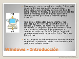 profesoradeinformatica.com
Windows - Introducción
 Hasta ahora hemos descrito las partes físicas más
importantes que componen un ordenador
(hardware). Sin embargo, existen otro tipo de
componentes no físicos, los programas (conocidos
como Software), que en algunos casos son
imprescindibles para que la máquina pueda
funcionar.
 Para que el ordenador pueda entender las
órdenes que nosotros le transmitimos con el
teclado y el ratón, es necesario que en él se
encuentre un programa (una herramienta) que
traduzca estas órdenes al lenguaje que el
ordenador entiende. En informática, a este tipo
de programas traductores se les llama Sistemas
Operativos.
 Si no tenemos sistema operativo, el ordenador no
entenderá las órdenes que le transmitimos y no
podremos trabajar con él.
 