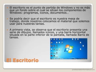profesoradeinformatica.com
El Escritorio
 El escritorio es el punto de partida de Windows y no es más
que un fondo sobre el cual se sitúan los componentes de
Windows: programas, iconos, documentos…
 Se podría decir que el escritorio es nuestra mesa de
trabajo, donde nosotros colocamos el material que solemos
usar para nuestras tareas.
 A primera vista, se observa que el escritorio presenta una
serie de dibujos, llamados iconos, y una barra horizontal
situada en la parte inferior de la pantalla, llamada Barra de
tareas.
 