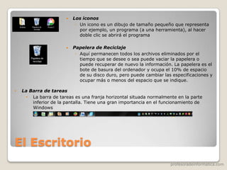 profesoradeinformatica.com
El Escritorio
 Los iconos
◦ Un icono es un dibujo de tamaño pequeño que representa
por ejemplo, un programa (a una herramienta), al hacer
doble clic se abrirá el programa
 Papelera de Reciclaje
◦ Aquí permanecen todos los archivos eliminados por el
tiempo que se desee o sea puede vaciar la papelera o
puede recuperar de nuevo la información. La papelera es el
bote de basura del ordenador y ocupa el 10% de espacio
de su disco duro, pero puede cambiar las especificaciones y
ocupar más o menos del espacio que se indique.
• La Barra de tareas
• La barra de tareas es una franja horizontal situada normalmente en la parte
inferior de la pantalla. Tiene una gran importancia en el funcionamiento de
Windows
 