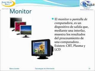 Monitor
El monitor o pantalla de

computadora, es un
dispositivo de salida que,
mediante una interfaz,
muestra los resultados
del procesamiento de
una computadora .
Existen: CRT, Plasma y
LCD

Marco Aurelio

Tecnologías de Información

10

 