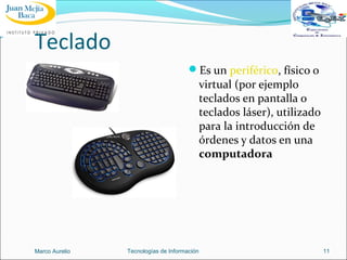 Teclado
Es un periférico, físico o

virtual (por ejemplo
teclados en pantalla o
teclados láser), utilizado
para la introducción de
órdenes y datos en una
computadora

Marco Aurelio

Tecnologías de Información

11

 
