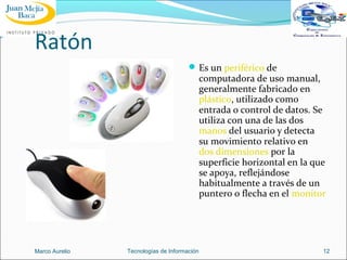Ratón
 Es un periférico de

computadora de uso manual,
generalmente fabricado en
plástico, utilizado como
entrada o control de datos. Se
utiliza con una de las dos
manos del usuario y detecta
su movimiento relativo en
dos dimensiones por la
superficie horizontal en la que
se apoya, reflejándose
habitualmente a través de un
puntero o flecha en el monitor

Marco Aurelio

Tecnologías de Información

12

 