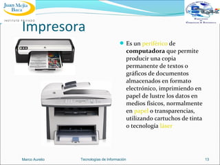 Impresora
 Es un periférico de

computadora que permite
producir una copia
permanente de textos o
gráficos de documentos
almacenados en formato
electrónico, imprimiendo en
papel de lustre los datos en
medios físicos, normalmente
en papel o transparencias,
utilizando cartuchos de tinta
o tecnología láser

Marco Aurelio

Tecnologías de Información

13

 
