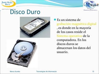 Disco Duro
Es un sistema de

grabación magnética digital
, es donde en la mayoría
de los casos reside el
Sistema operativo de la
computadora. En los
discos duros se
almacenan los datos del
usuario.

Marco Aurelio

Tecnologías de Información

15

 