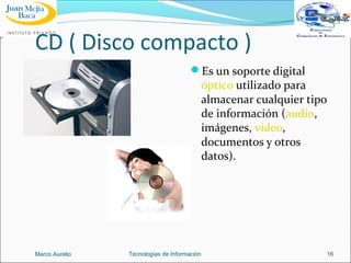 CD ( Disco compacto )
Es un soporte digital

óptico utilizado para
almacenar cualquier tipo
de información (audio,
imágenes, vídeo,
documentos y otros
datos).

Marco Aurelio

Tecnologías de Información

16

 