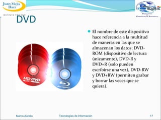 DVD
 El nombre de este dispositivo

hace referencia a la multitud
de maneras en las que se
almacenan los datos: DVDROM (dispositivo de lectura
únicamente), DVD-R y
DVD+R (solo pueden
escribirse una vez), DVD-RW
y DVD+RW (permiten grabar
y borrar las veces que se
quiera).

Marco Aurelio

Tecnologías de Información

17

 