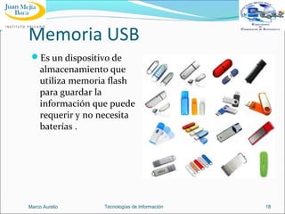 Memoria USB
Es un dispositivo de

almacenamiento que
utiliza memoria flash
para guardar la
información que puede
requerir y no necesita
baterías .

Marco Aurelio

Tecnologías de Información

18

 