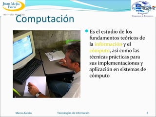 Computación
Es el estudio de los

fundamentos teóricos de
la información y el
cómputo, así como las
técnicas prácticas para
sus implementaciones y
aplicación en sistemas de
cómputo

Marco Aurelio

Tecnologías de Información

3

 