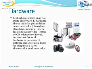 Hardware
 Es el substrato físico en el cual

existe el software. El hardware
abarca todas las piezas físicas
de un ordenador (disco duro,
placa base, memoria, tarjeta
aceleradora o de vídeo, lectora
de CD, microprocesadores,
entre otras). Sobre el
hardware es que corre el
software que se refiere a todos
los programas y datos
almacenados en el ordenador.

Marco Aurelio

Tecnologías de Información

4

 