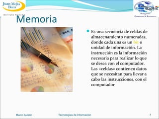 Memoria
 Es una secuencia de celdas de

almacenamiento numeradas,
donde cada una es un bit o
unidad de información. La
instrucción es la información
necesaria para realizar lo que
se desea con el computador.
Las «celdas» contienen datos
que se necesitan para llevar a
cabo las instrucciones, con el
computador

Marco Aurelio

Tecnologías de Información

7

 