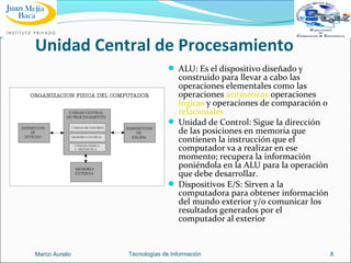 Unidad Central de Procesamiento
 ALU: Es el dispositivo diseñado y

construido para llevar a cabo las
operaciones elementales como las
operaciones aritméticas operaciones
lógicas y operaciones de comparación o
relacionales
 Unidad de Control: Sigue la dirección
de las posiciones en memoria que
contienen la instrucción que el
computador va a realizar en ese
momento; recupera la información
poniéndola en la ALU para la operación
que debe desarrollar.
 Dispositivos E/S: Sirven a la
computadora para obtener información
del mundo exterior y/o comunicar los
resultados generados por el
computador al exterior

Marco Aurelio

Tecnologías de Información

8

 