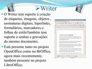 Writer
 O Writer tem suporte à criação
de etiquetas, imagens, objetos ,
assinaturas digitais, hiperlinks,
formulários, marcadores e
folhas de estiloTambém tem
suporte a senhas e gravações
do mesmo documento;
 Está presente tanto no projeto
OpenOffice como no BrOffice,
agora mais recentemente,
também presente no projeto
LibreOffice;
 