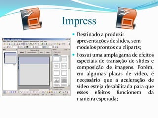 Impress
 Destinado a produzir
apresentações de slides, sem
modelos prontos ou cliparts;
 Possui uma ampla gama de efeitos
especiais de transição de slides e
composição de imagens. Porém,
em algumas placas de vídeo, é
necessário que a aceleração de
vídeo esteja desabilitada para que
esses efeitos funcionem da
maneira esperada;
 