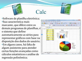 Calc
•Software de planilha eletrônica;
•Sua característica mais
marcante, que difere entre os
demais programas de planilhas, é
o sistema que define
automaticamente as séries para
representar gráficos com base na
disposição dos dados do usuário;
•Em alguns casos, há falta de
algum assistente para atender
certas funções avançadas como
cálculos estatísticos e análise de
regressão polinômica;
 