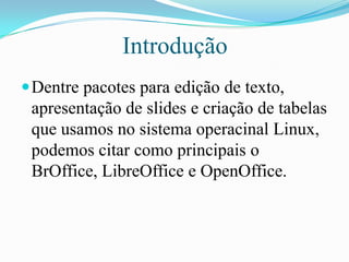 Introdução
Dentre pacotes para edição de texto,
apresentação de slides e criação de tabelas
que usamos no sistema operacinal Linux,
podemos citar como principais o
BrOffice, LibreOffice e OpenOffice.
 