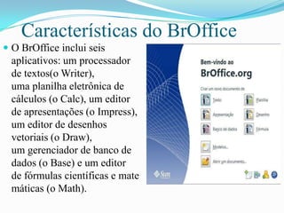 Características do BrOffice
 O BrOffice inclui seis
aplicativos: um processador
de textos(o Writer),
uma planilha eletrônica de
cálculos (o Calc), um editor
de apresentações (o Impress),
um editor de desenhos
vetoriais (o Draw),
um gerenciador de banco de
dados (o Base) e um editor
de fórmulas científicas e mate
máticas (o Math).
 