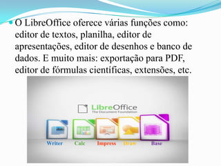  O LibreOffice oferece várias funções como:
editor de textos, planilha, editor de
apresentações, editor de desenhos e banco de
dados. E muito mais: exportação para PDF,
editor de fórmulas científicas, extensões, etc.
Writer BaseDrawImpressCalc
 