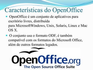 Características do OpenOffice
 OpenOffice é um conjunto de aplicativos para
escritório livres, distribuída
para MicrosoftWindows, Unix, Solaris, Linux e Mac
OS X.
 O conjunto usa o formato ODF, é também
compatível com os formatos do Microsoft Office,
além de outros formatos legados.
 