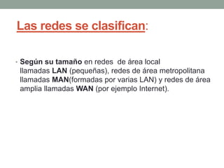 Las redes se clasifican:
• Según su tamaño en redes de área local
llamadas LAN (pequeñas), redes de área metropolitana
llamadas MAN(formadas por varias LAN) y redes de área
amplia llamadas WAN (por ejemplo Internet).
 