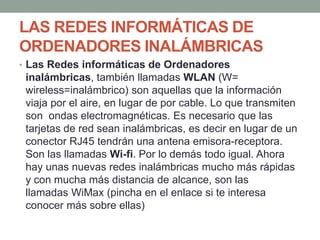 LAS REDES INFORMÁTICAS DE
ORDENADORES INALÁMBRICAS
• Las Redes informáticas de Ordenadores
inalámbricas, también llamadas WLAN (W=
wireless=inalámbrico) son aquellas que la información
viaja por el aire, en lugar de por cable. Lo que transmiten
son ondas electromagnéticas. Es necesario que las
tarjetas de red sean inalámbricas, es decir en lugar de un
conector RJ45 tendrán una antena emisora-receptora.
Son las llamadas Wi-fi. Por lo demás todo igual. Ahora
hay unas nuevas redes inalámbricas mucho más rápidas
y con mucha más distancia de alcance, son las
llamadas WiMax (pincha en el enlace si te interesa
conocer más sobre ellas)
 