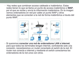 • Hay redes que combinan acceso cableado e inalámbrico. Estas
redes tienen lo que se llama un punto de acceso inalámbrico o WAP,
por el que se recibe y envía la información inalámbrica. En la imagen
vemos ordenadores en red por cable un punto WAP y otros
elementos que se conectan a la red de forma inalámbrica a través del
punto WAP.
• Si queremos conectar una red de ordenadores LAN a internet,
para que todos los terminales tengan internet, contratando solo una
conexión, necesitaremos un router conectado al switch de la red. El
router nos conecta a internet y mediante el switch conectamos los
ordenadores de la red unos con otros.
 